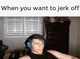 I wanna jerk off